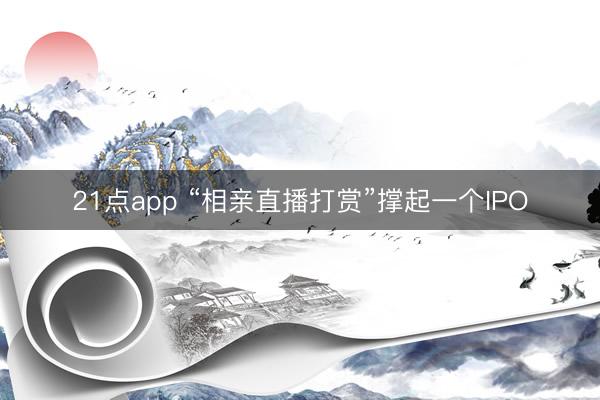 21点app “相亲直播打赏”撑起一个IPO