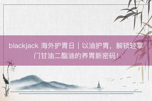 blackjack 海外护胃日｜以油护胃，解锁轻掌门甘油二酯油的养胃新密码！