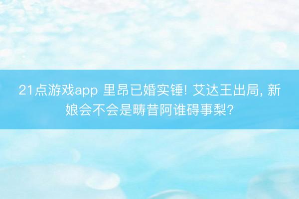 21点游戏app 里昂已婚实锤! 艾达王出局， 新娘会不会是畴昔阿谁碍事梨?