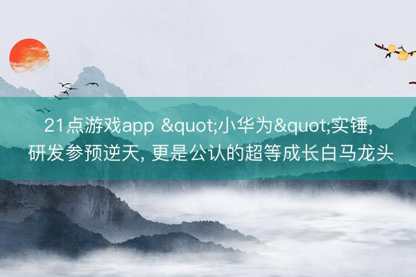 21点游戏app "小华为"实锤, 研发参预逆天, 更是公认的超等成长白马龙头