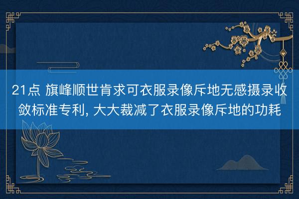21点 旗峰顺世肯求可衣服录像斥地无感摄录收敛标准专利， 大大裁减了衣服录像斥地的功耗