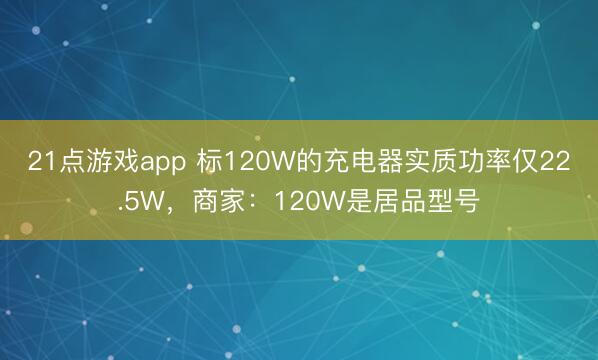 21点游戏app 标120W的充电器实质功率仅22.5W，商家：120W是居品型号