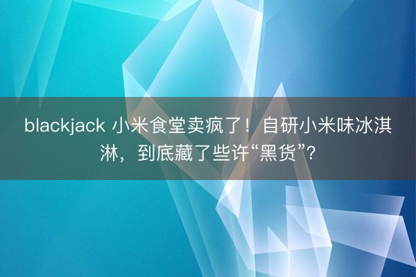 blackjack 小米食堂卖疯了!自研小米味冰淇淋,到底藏了些许“黑货”?