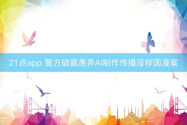 21点app 警方破赢愚弄AI制作传播淫秽国漫案