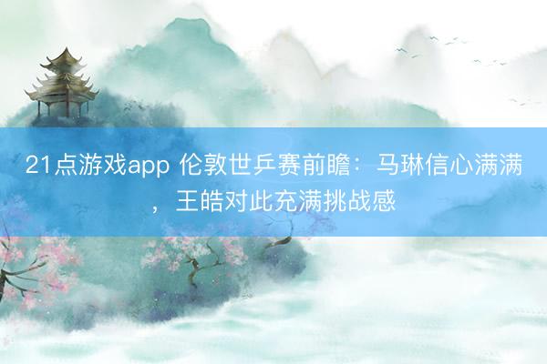 21点游戏app 伦敦世乒赛前瞻:马琳信心满满,王皓对此充满挑战感