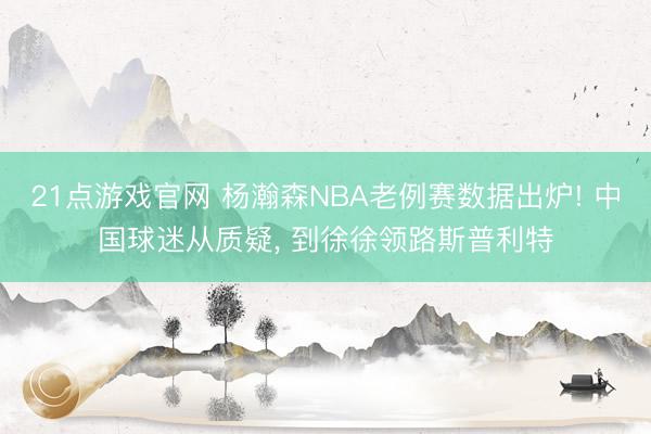 21点游戏官网 杨瀚森NBA老例赛数据出炉! 中国球迷从质疑， 到徐徐领路斯普利特