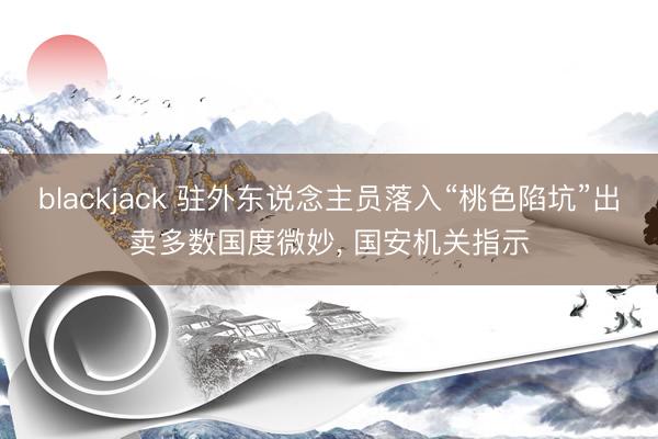 blackjack 驻外东说念主员落入“桃色陷坑”出卖多数国度微妙， 国安机关指示