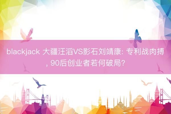 blackjack 大疆汪滔VS影石刘靖康: 专利战肉搏， 90后创业者若何破局?