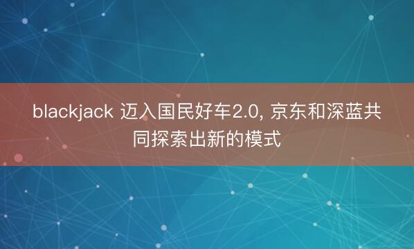 blackjack 迈入国民好车2.0， 京东和深蓝共同探索出新的模式