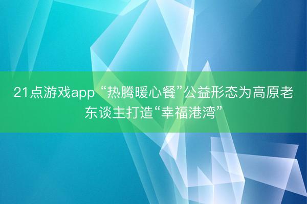 21点游戏app “热腾暖心餐”公益形态为高原老东谈主打造“幸福港湾”