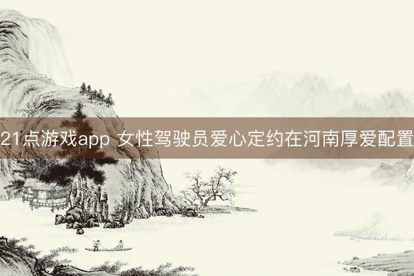 21点游戏app 女性驾驶员爱心定约在河南厚爱配置