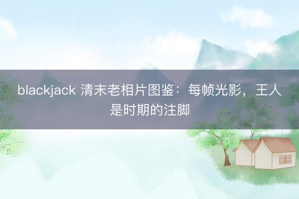 blackjack 清末老相片图鉴：每帧光影，王人是时期的注脚