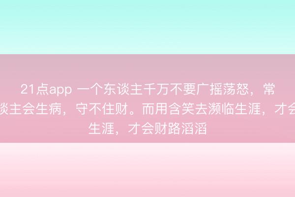 21点app 一个东谈主千万不要广摇荡怒，常动怒的东谈主会生病，守不住财。而用含笑去濒临生涯，才会财路滔滔