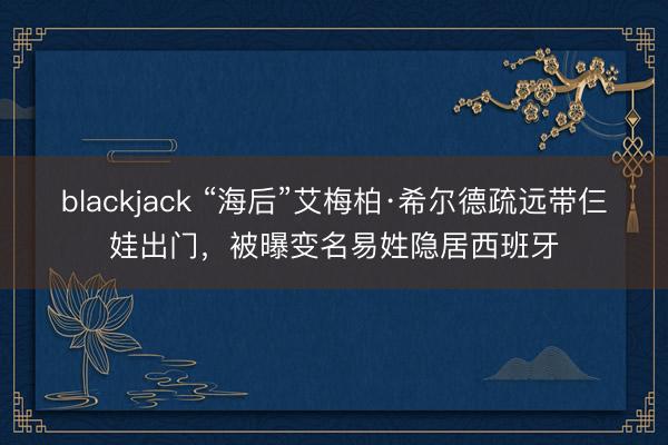 blackjack “海后”艾梅柏·希尔德疏远带仨娃出门，被曝变名易姓隐居西班牙