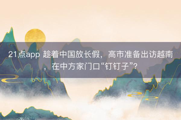 21点app 趁着中国放长假，高市准备出访越南，在中方家门口“钉钉子”？