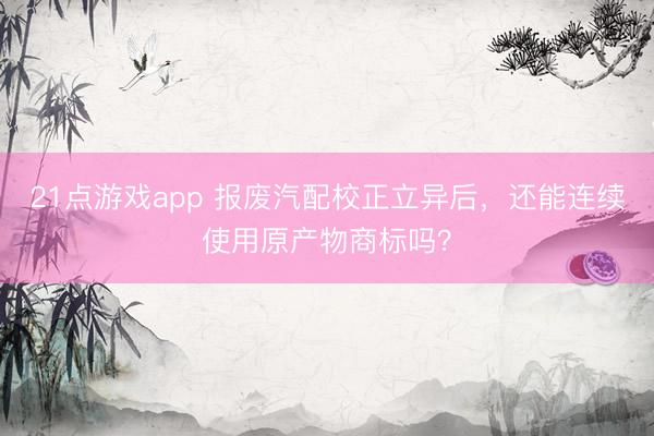 21点游戏app 报废汽配校正立异后，还能连续使用原产物商标吗？
