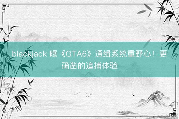 blackjack 曝《GTA6》通缉系统重野心！更确凿的追捕体验