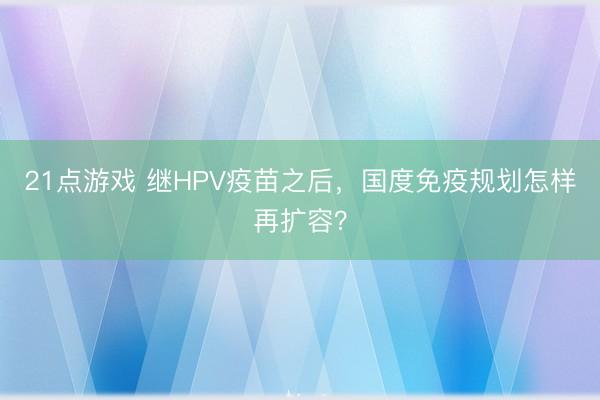 21点游戏 继HPV疫苗之后，国度免疫规划怎样再扩容？