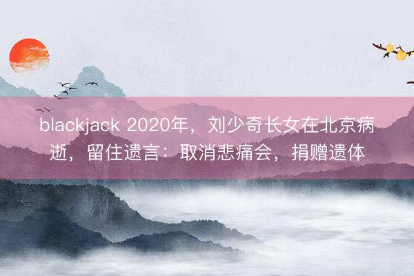 blackjack 2020年，刘少奇长女在北京病逝，留住遗言：取消悲痛会，捐赠遗体