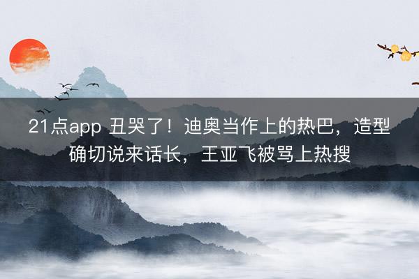 21点app 丑哭了！迪奥当作上的热巴，造型确切说来话长，王亚飞被骂上热搜