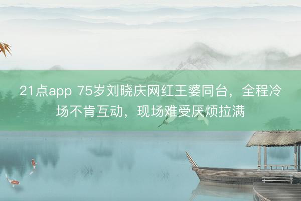 21点app 75岁刘晓庆网红王婆同台，全程冷场不肯互动，现场难受厌烦拉满