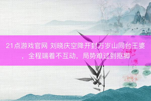 21点游戏官网 刘晓庆空降开封万岁山同台王婆，全程端着不互动，局势难过到抠脚