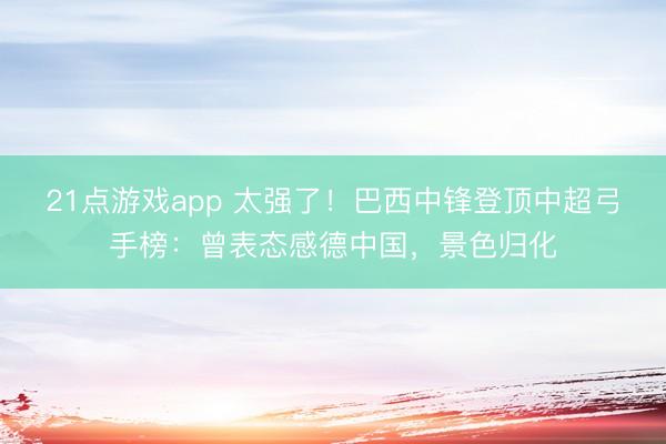 21点游戏app 太强了！巴西中锋登顶中超弓手榜：曾表态感德中国，景色归化
