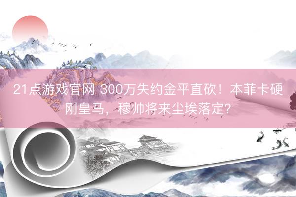 21点游戏官网 300万失约金平直砍！本菲卡硬刚皇马，穆帅将来尘埃落定？