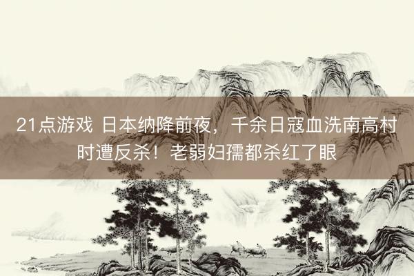 21点游戏 日本纳降前夜，千余日寇血洗南高村时遭反杀！老弱妇孺都杀红了眼