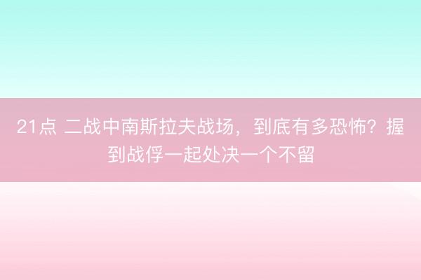 21点 二战中南斯拉夫战场，到底有多恐怖？握到战俘一起处决一个不留