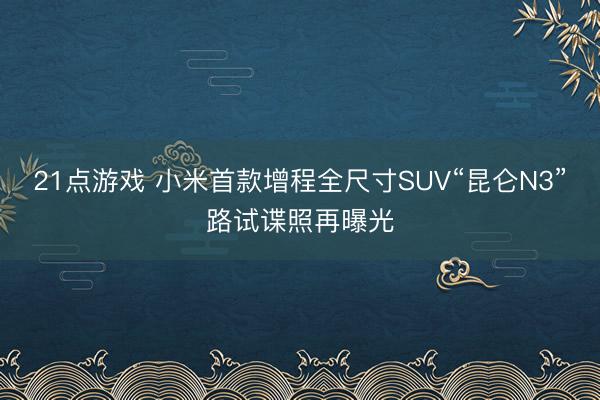 21点游戏 小米首款增程全尺寸SUV“昆仑N3”路试谍照再曝光