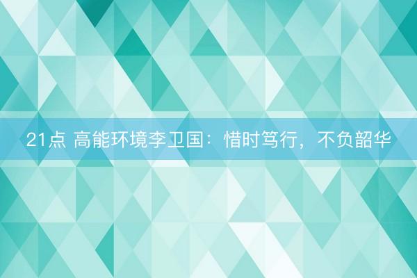 21点 高能环境李卫国：惜时笃行，不负韶华