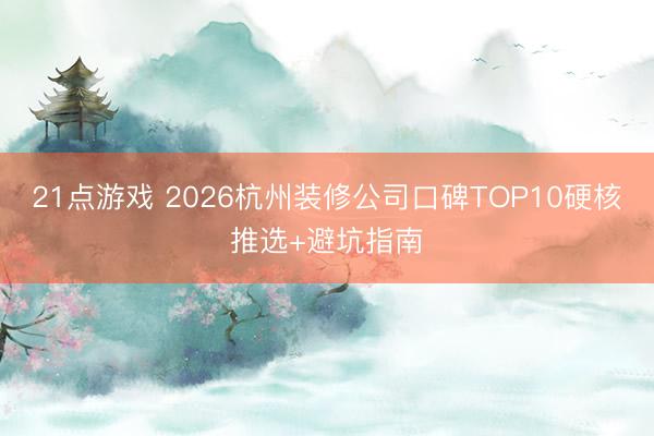 21点游戏 2026杭州装修公司口碑TOP10硬核推选+避坑指南