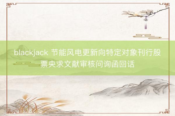 blackjack 节能风电更新向特定对象刊行股票央求文献审核问询函回话
