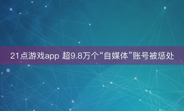 21点游戏app 超9.8万个“自媒体”账号被惩处