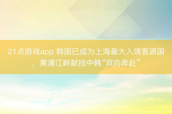 21点游戏app 韩国已成为上海最大入境客源国，黄浦江畔献技中韩“双向奔赴”