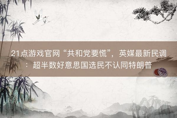 21点游戏官网 “共和党要慌”，英媒最新民调：超半数好意思国选民不认同特朗普