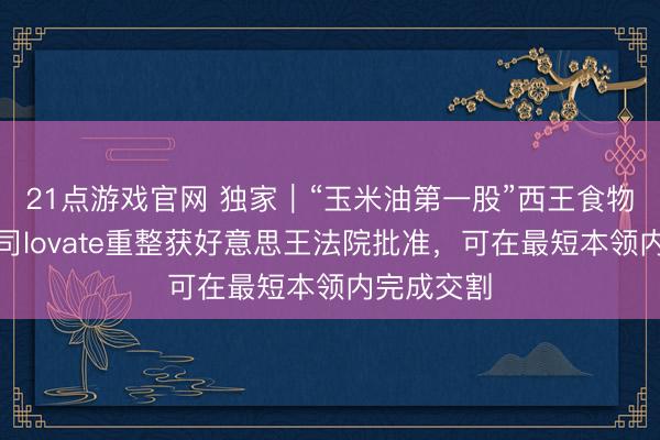 21点游戏官网 独家｜“玉米油第一股”西王食物境外子公司lovate重整获好意思王法院批准，可在最短本领内完成交割