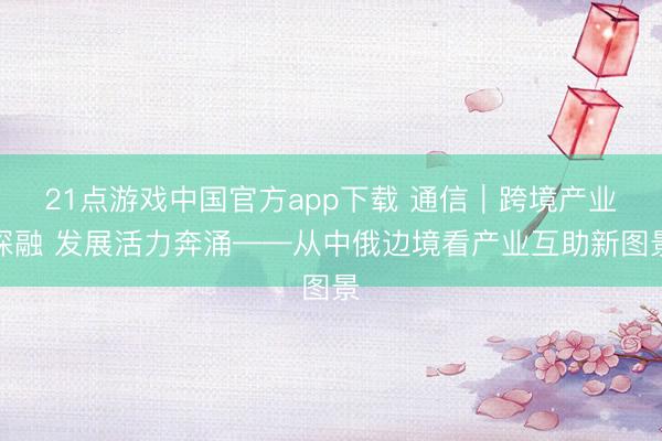 21点游戏中国官方app下载 通信｜跨境产业深融 发展活力奔涌——从中俄边境看产业互助新图景