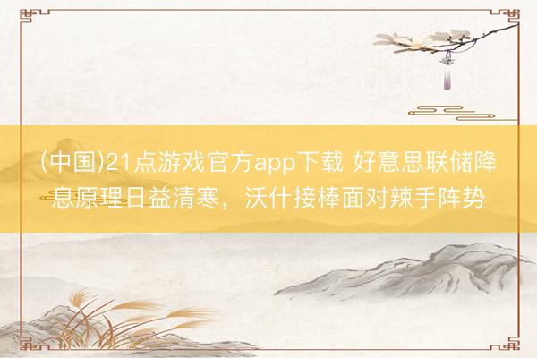 (中国)21点游戏官方app下载 好意思联储降息原理日益清寒，沃什接棒面对辣手阵势
