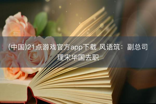 (中国)21点游戏官方app下载 风语筑：副总司理宋华国去职