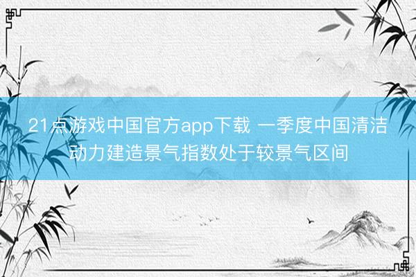 21点游戏中国官方app下载 一季度中国清洁动力建造景气指数处于较景气区间