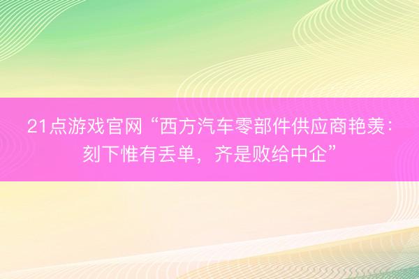 21点游戏官网 “西方汽车零部件供应商艳羡：刻下惟有丢单，齐是败给中企”