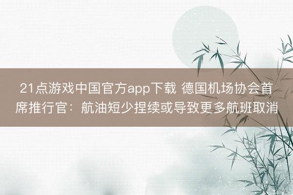 21点游戏中国官方app下载 德国机场协会首席推行官：航油短少捏续或导致更多航班取消