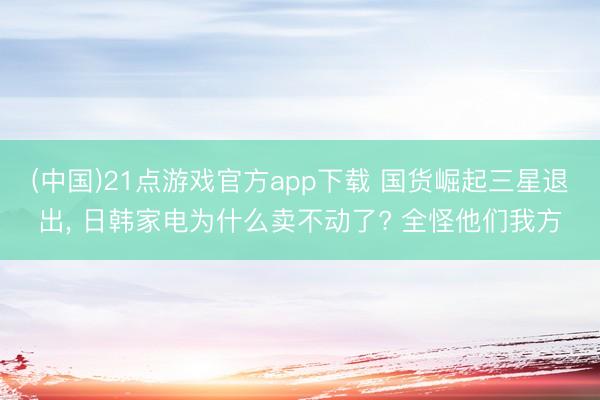 (中国)21点游戏官方app下载 国货崛起三星退出, 日韩家电为什么卖不动了? 全怪他们我方