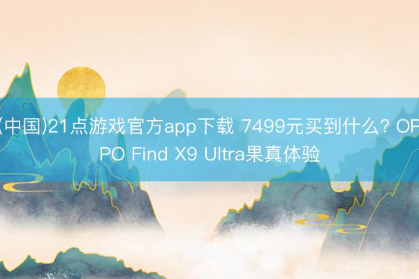 (中国)21点游戏官方app下载 7499元买到什么? OPPO Find X9 Ultra果真体验