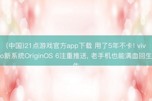(中国)21点游戏官方app下载 用了5年不卡! vivo新系统OriginOS 6注重推送, 老手机也能满血回生