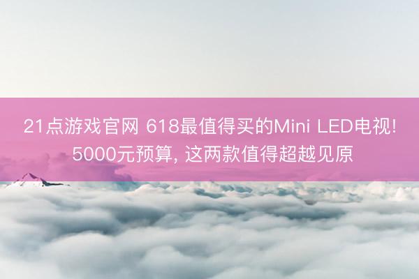 21点游戏官网 618最值得买的Mini LED电视! 5000元预算, 这两款值得超越见原