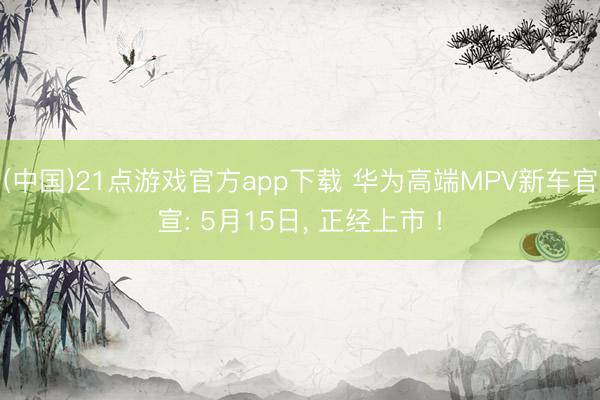 (中国)21点游戏官方app下载 华为高端MPV新车官宣: 5月15日, 正经上市 !