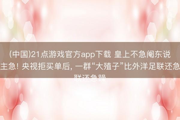 (中国)21点游戏官方app下载 皇上不急阉东说念主急! 央视拒买单后, 一群“大殖子”比外洋足联还急躁